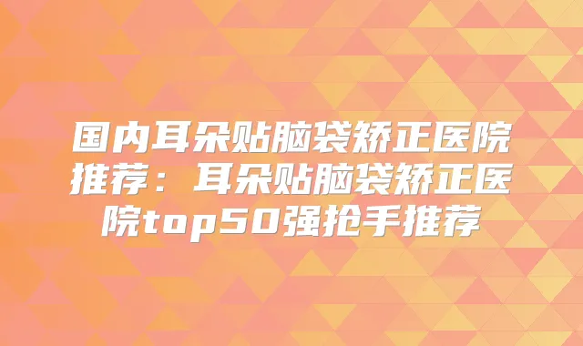 国内耳朵贴脑袋矫正医院推荐:耳朵贴脑袋矫正医院top50强抢手推荐