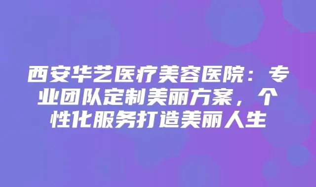 西安华艺医疗美容医院：专业团队定制美丽方案，个性化服务打造美丽人生