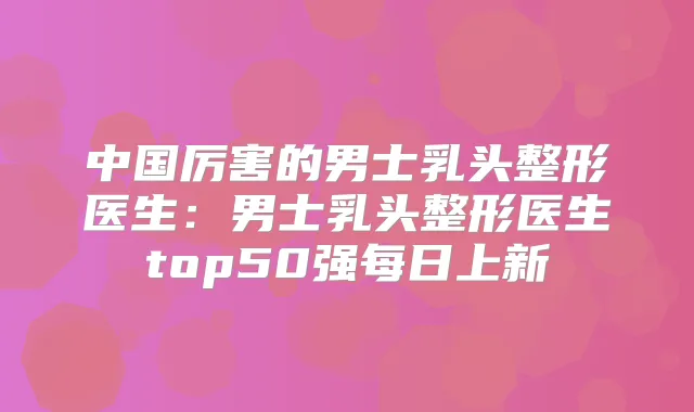 中国厉害的男士乳头整形医生：男士乳头整形医生top50强每日上新