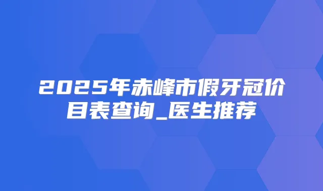 2025年赤峰市假牙冠价目表查询_医生推荐