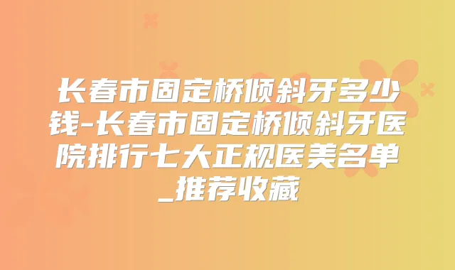 长春市固定桥倾斜牙多少钱-长春市固定桥倾斜牙医院排行七大正规医美名单_推荐收藏
