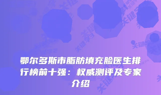 鄂尔多斯市脂肪填充脸医生排行榜前十强：测评及专家介绍