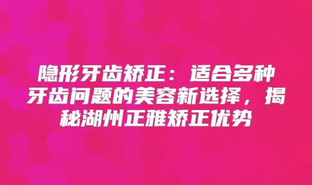 隐形牙齿矫正:适合多种牙齿问题的美容新选择,揭秘湖州正雅矫正优势