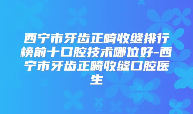 西宁市牙齿正畸收缝排行榜前十口腔技术哪位好-西宁市牙齿正畸收缝口腔医生