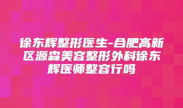 徐东辉整形医生-合肥高新区源森美容整形外科徐东辉医师整容行吗