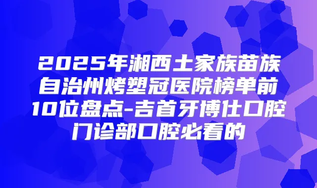 2025年湘西土家族苗族自治州烤塑冠医院榜单前10位盘点-吉首牙博仕口腔门诊部口腔必看的