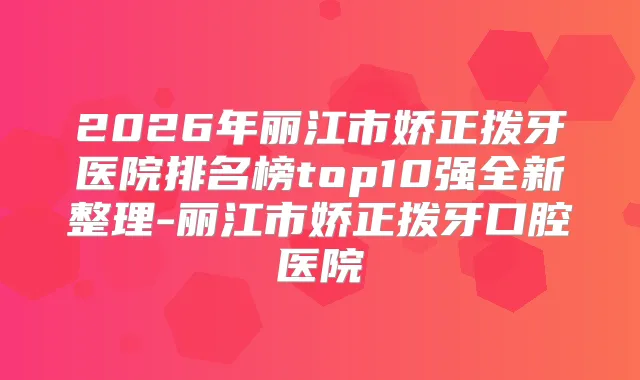2026年丽江市娇正拨牙医院排名榜top10强全新整理-丽江市娇正拨牙口腔医院