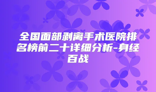 全国面部剥离手术医院排名榜前二十详细分析-身经百战