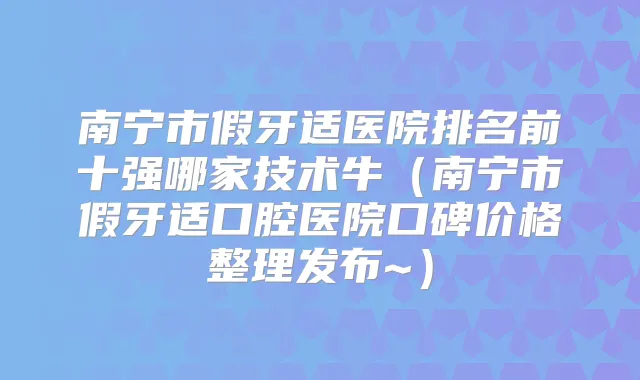南宁市假牙适医院排名前十强哪家技术牛（南宁市假牙适口腔医院口碑价格整理发布~）
