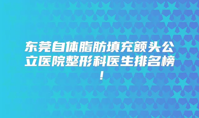 东莞自体脂肪填充额头公立医院整形科医生排名榜!