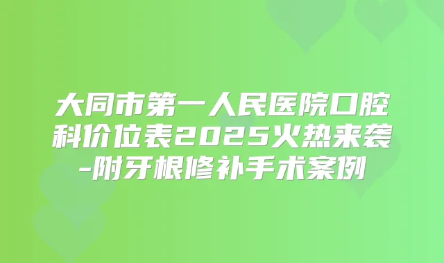 大同市第一人民医院口腔科价位表2025火热来袭-附牙根修补手术案例