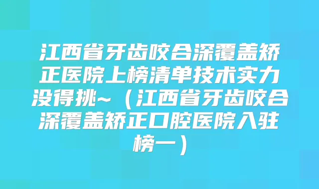 江西省牙齿咬合深覆盖矫正医院上榜清单技术实力没得挑~（江西省牙齿咬合深覆盖矫正口腔医院入驻榜一）