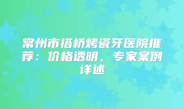 常州市搭桥烤瓷牙医院推荐：价格透明，专家案例详述