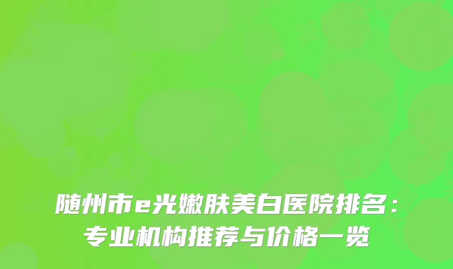 随州市e光嫩肤美白医院排名:专业机构推荐与价格一览
