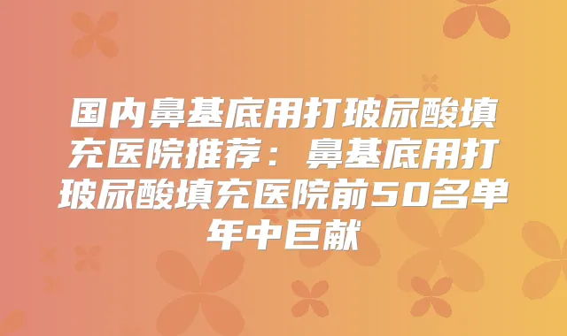 国内鼻基底用打玻尿酸填充医院推荐:鼻基底用打玻尿酸填充医院前50名单年中巨献
