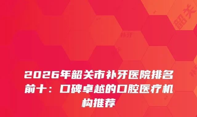 2026年韶关市补牙医院排名前十：口碑卓越的口腔医疗机构推荐