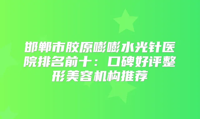 邯郸市胶原嘭嘭水光针医院排名前十:口碑好评整形美容机构推荐