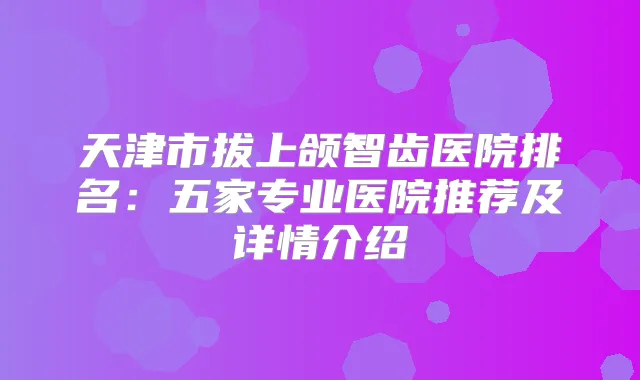 天津市拔上颌智齿医院排名：五家专业医院推荐及详情介绍