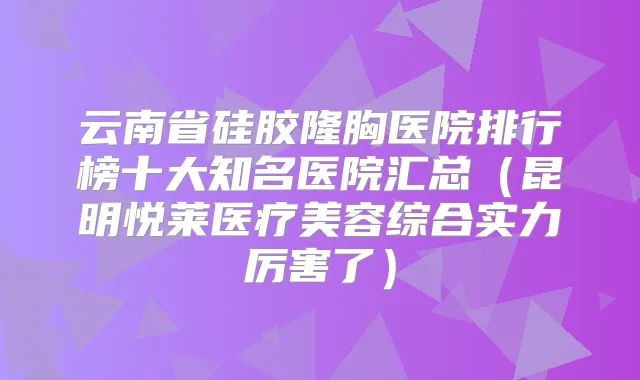 云南省硅胶隆胸医院排行榜十大知名医院汇总（昆明悦莱医疗美容综合实力厉害了）