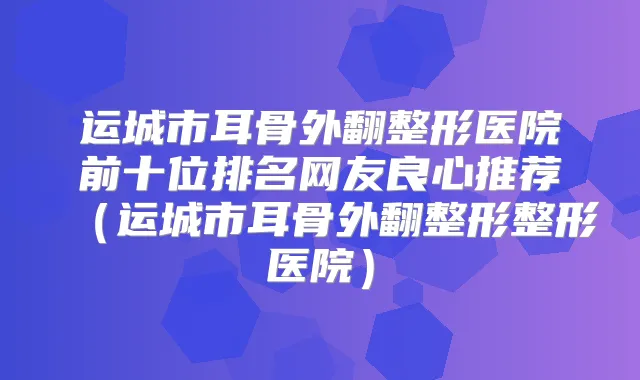 运城市耳骨外翻整形医院前十位排名网友良心推荐（运城市耳骨外翻整形整形医院）