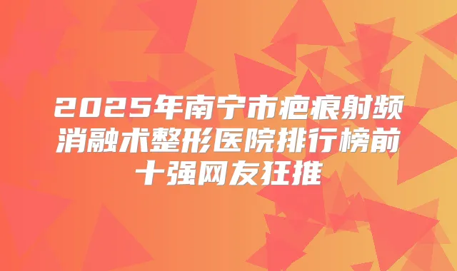 2025年南宁市疤痕射频消融术整形医院排行榜前十强网友狂推