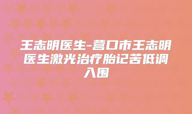 王志明医生-营口市王志明医生激光胎记苦低调入围