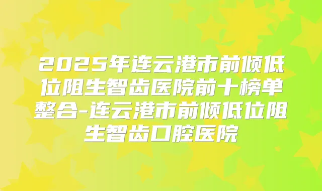 2025年连云港市前倾低位阻生智齿医院前十榜单整合-连云港市前倾低位阻生智齿口腔医院