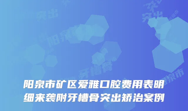 阳泉市矿区爱雅口腔费用表明细来袭附牙槽骨突出矫治案例
