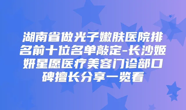 湖南省做光子嫩肤医院排名前十位名单敲定-长沙姬妍星愿医疗美容门诊部口碑擅长分享一览看