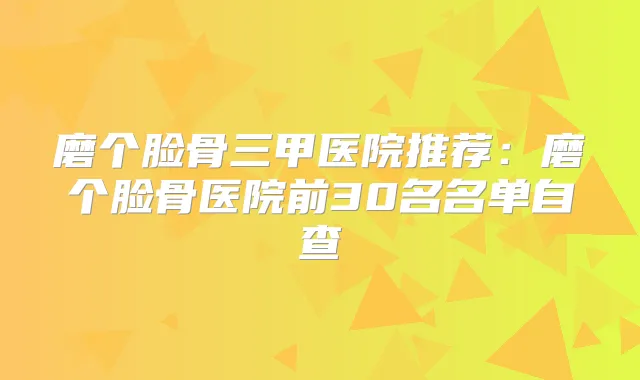 磨个脸骨三甲医院推荐：磨个脸骨医院前30名名单自查