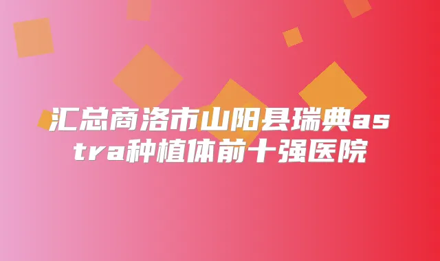 汇总商洛市山阳县瑞典astra种植体前十强医院