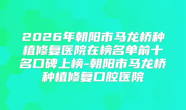 2026年朝阳市马龙桥种植修复医院在榜名单前十名口碑上榜-朝阳市马龙桥种植修复口腔医院