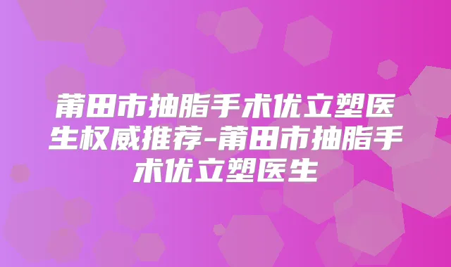 莆田市抽脂手术优立塑医生推荐-莆田市抽脂手术优立塑医生