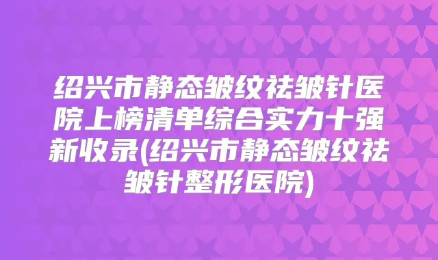绍兴市静态皱纹祛皱针医院上榜清单综合实力十强新收录(绍兴市静态皱纹祛皱针整形医院)