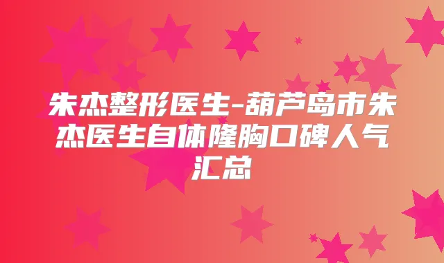 朱杰整形医生-葫芦岛市朱杰医生自体隆胸口碑人气汇总
