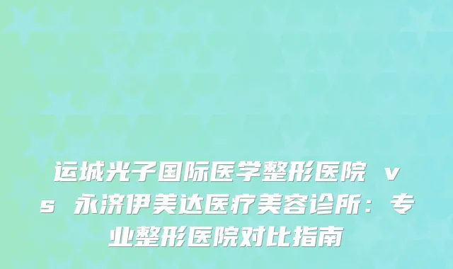 运城光子国际医学整形医院 vs 永济伊美达医疗美容诊所：专业整形医院对比指南