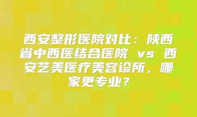 西安整形医院对比：陕西省中西医结合医院 vs 西安艺美医疗美容诊所，哪家更专业？