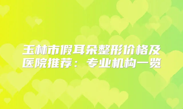 玉林市假耳朵整形价格及医院推荐：专业机构一览