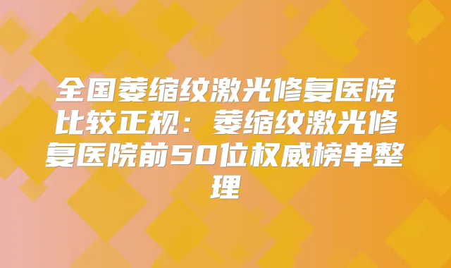 全国萎缩纹激光修复医院比较正规：萎缩纹激光修复医院前50位榜单整理