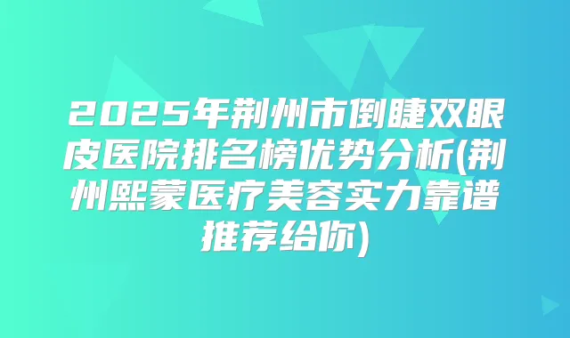 2025年荆州市倒睫双眼皮医院排名榜优势分析(荆州熙蒙医疗美容实力靠谱推荐给你)
