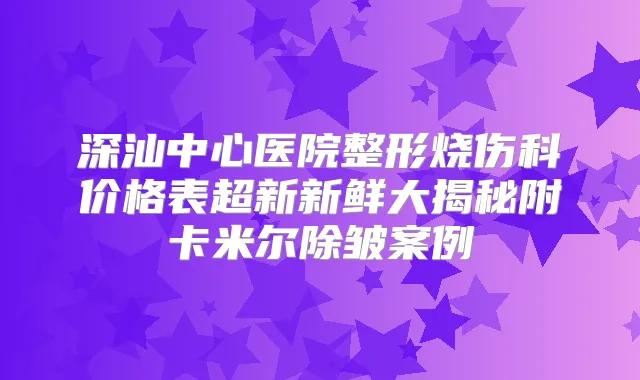 深汕中心医院整形烧伤科价格表超新新鲜大揭秘附卡米尔除皱案例