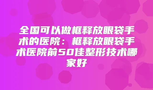 全国可以做框释放眼袋手术的医院：框释放眼袋手术医院前50佳整形技术哪家好