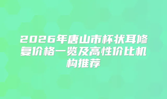 2026年唐山市杯状耳修复价格一览及高性价比机构推荐