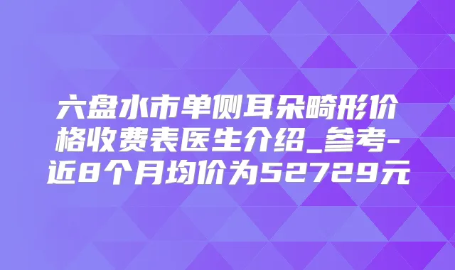 六盘水市单侧耳朵畸形价格收费表医生介绍_参考-近8个月均价为52729元