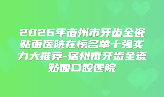 2026年宿州市牙齿全瓷贴面医院在榜名单十强实力大推荐-宿州市牙齿全瓷贴面口腔医院