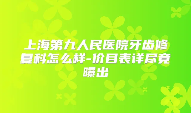 上海第九人民医院牙齿修复科怎么样-价目表详尽竟曝出