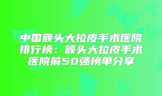 中国额头大拉皮手术医院排行榜：额头大拉皮手术医院前50强榜单分享