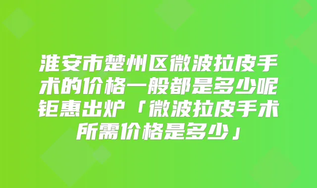 淮安市楚州区微波拉皮手术的价格一般都是多少呢钜惠出炉「微波拉皮手术所需价格是多少」
