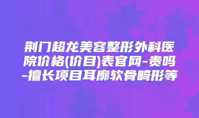 荆门超龙美容整形外科医院价格(价目)表官网-贵吗-擅长项目耳廓软骨畸形等