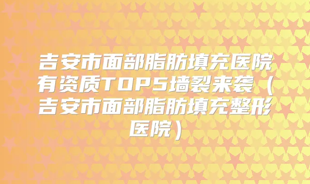 吉安市面部脂肪填充医院有资质TOP5墙裂来袭（吉安市面部脂肪填充整形医院）